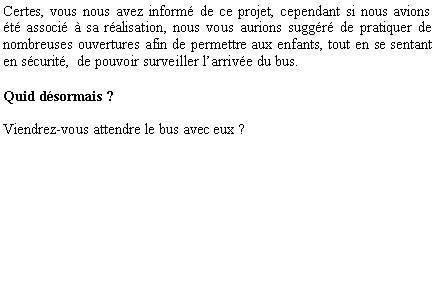 Zone de Texte: Certes, vous nous avez inform de ce projet, cependant si nous avions t associ  sa ralisation, nous vous aurions suggr de pratiquer de nombreuses ouvertures afin de permettre aux enfants, tout en se sentant en scurit,  de pouvoir surveiller larrive du bus. Quid dsormais ?Viendrez-vous attendre le bus avec eux ?